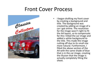 Front Cover Process
• I began drafting my front cover
by creating a background and
title. The background was
created by adding an image of a
car I got online. The resolution
for the image wasn’t right to fit
the A4 layout, so to compensate
for this I tilted the car image and
added a white background to
the title. This made the image
cutting off due to its small size
more natural. Furthermore, I
filled the above section of the
A4 with the same shade of blue
that is in the car image, creating
the illusion that the image is
actually completely filling the
sheet.
 