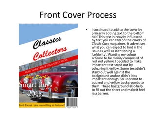 Front Cover Process
• I continued to add to the cover by
primarily adding text to the bottom
half. This text is heavily influenced
by text you can find on the covers of
Classic Cars magazines. It advertises
what you can expect to find in the
issue as well as mentioning a
‘celebrity’. Wanting my colour
scheme to be mainly comprised of
red and yellow, I decided to make
important text stand out by
colouring it yellow. Some text didn’t
stand out well against the
background and/or didn’t look
important enough, so I decided to
add red and yellow backgrounds to
them. These background also help
to fill out the sheet and make it feel
less barren.
 