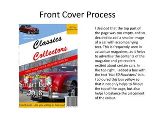 Front Cover Process
I decided that the top part of
the page was too empty, and so
decided to add a smaller image
of a car with accompanying
text. This is frequently seen in
actual car magazines, as it helps
to advertise the contents of the
magazine and get readers
excited about certain cars. In
the top right, I added a box with
the text ‘Hot 50 Roadsters’ in it.
I coloured this box yellow so
that it not only helps to fill out
the top of the page, but also
helps to balance the placement
of the colour.
 