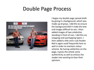 Double Page Process
I began my double page spread draft
by giving it a background, which was
made up of greys. I did this to ensure
the background didn’t make the text
and images difficult to see. I then
added images of two celebrities
standing in front of cars. I did this via
cropping and overlapping layers. I
then added a title and a sub header.
Red is again used frequently here as
well in order to maintain colour
scheme. By having celebrities on the
page, it gives the article some
authenticity as well as entices the
reader into wanting to hear their
opinions.
 