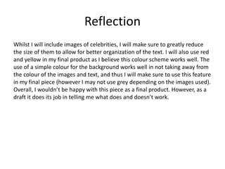 Reflection
Whilst I will include images of celebrities, I will make sure to greatly reduce
the size of them to allow for better organization of the text. I will also use red
and yellow in my final product as I believe this colour scheme works well. The
use of a simple colour for the background works well in not taking away from
the colour of the images and text, and thus I will make sure to use this feature
in my final piece (however I may not use grey depending on the images used).
Overall, I wouldn’t be happy with this piece as a final product. However, as a
draft it does its job in telling me what does and doesn’t work.
 