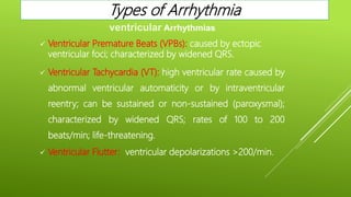  Ventricular Premature Beats (VPBs): caused by ectopic
ventricular foci; characterized by widened QRS.
 Ventricular Tachycardia (VT): high ventricular rate caused by
abnormal ventricular automaticity or by intraventricular
reentry; can be sustained or non-sustained (paroxysmal);
characterized by widened QRS; rates of 100 to 200
beats/min; life-threatening.
 Ventricular Flutter: ventricular depolarizations >200/min.
ventricular Arrhythmias
Types of Arrhythmia
 