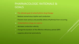 PHARMACOLOGIC RATIONALE &
GOALS
 The ultimate goal of antiarrhythmic drug therapy:
o Restore normal sinus rhythm and conduction
o Prevent more serious and possibly lethal arrhythmias from occurring.
 Antiarrhythmic drugs are used to:
 decrease conduction velocity
 change the duration of the effective refractory period (ERP)
 suppress abnormal automaticity
 