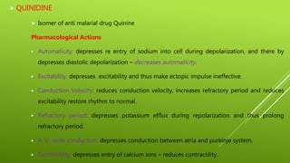  QUINIDINE
 Isomer of anti malarial drug Quinine
Pharmacological Actions
 Automaticity: depresses re entry of sodium into cell during depolarization, and there by
depresses diastolic depolarization – decreases automaticity.
 Excitability: depresses excitability and thus make ectopic impulse ineffective.
 Conduction Velocity: reduces conduction velocity, increases refractory period and reduces
excitability restore rhythm to normal.
 Refractory period: depresses potassium efflux during repolarization and thus prolong
refractory period.
 A. V. node conduction: depresses conduction between atria and purkinje system.
 Contractility: depresses entry of calcium ions – reduces contractility.
 