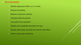  PROCAINAMIDE
 Definite depressant effect on S. A. Node.
 Reduces Excitability.
 Reduces conduction velocity.
 Prolongs refractory period.
 Less potent than quinidine.
 Rapidly and completely absorbed from gut.
 Nausea, bitter taste, anorexia are common side effect.
 Used in ventricular arrhythmia
 