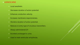  LIGNOCAINE
 Local anesthetic.
 Decreases duration of action potential.
 Enhances conduction velocity.
 Increases membrane responsiveness.
 Shortens duration of action potential.
 Reduces re-entry type of circuitous transmitters.
 Always administered I/V
 Excreted unchanged in urine.
 Used to treat ventricular arrhythmias.
 