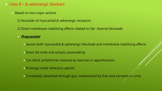  Class II – β–adrenergic blockers
 Based on two major actions
1) blockade of myocardial β–adrenergic receptors
2) Direct membrane-stabilizing effects related to Na+ channel blockade
 Propranolol
causes both myocardial β–adrenergic blockade and membrane-stabilizing effects
Slows SA node and ectopic pacemaking
Can block arrhythmias induced by exercise or apprehension
Prolongs nodal refractory period.
Completely absorbed through gut, metabolized by liver and excreted in urine.
 