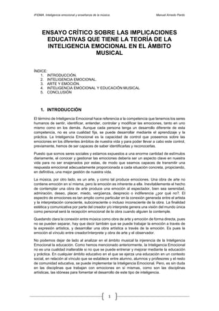 IFIDMA. Inteligencia emocional y enseñanza de la música. Manuel Arnedo Pardo
1
ENSAYO CRÍTICO SOBRE LAS IMPLICACIONES
EDUCATIVAS QUE TIENE LA TEORÍA DE LA
INTELIGENCIA EMOCIONAL EN EL ÁMBITO
MUSICAL
ÍNDICE:
1. INTRODUCCIÓN.
2. INTELIGENCIA EMOCIONAL.
3. ARTE Y EMOCIÓN.
4. INTELIGENCIA EMOCIONAL Y EDUCACIÓN MUSICAL
5. CONCLUSIÓN
1. INTRODUCCIÓN
El término de Inteligencia Emocional hace referencia a la competencia que tenemos los seres
humanos de sentir, identificar, entender, controlar y modificar las emociones, tanto en uno
mismo como en los demás. Aunque cada persona tenga un desarrollo diferente de esta
competencia, no es una cualidad fija, se puede desarrollar mediante el aprendizaje y la
práctica. La Inteligencia Emocional es la capacidad de control que poseemos sobre las
emociones en los diferentes ámbitos de nuestra vida y para poder llevar a cabo este control,
previamente, hemos de ser capaces de saber identificarlas y reconocerlas.
Puesto que somos seres sociales y estamos expuestos a una enorme cantidad de estímulos
diariamente, el conocer y gestionar las emociones debería ser un aspecto clave en nuestra
vida para no ser enajenados por estas, de modo que seamos capaces de transmitir una
respuesta emocional adecuadamente proporcionada a cada situación concreta, propiciando,
en definitiva, una mejor gestión de nuestra vida.
La música, por otro lado, es un arte, y como tal produce emociones. Una obra de arte no
contiene emoción en sí misma, pero la emoción es inherente a ella. Inevitablemente el hecho
de contemplar una obra de arte produce una emoción al espectador, bien sea serenidad,
admiración, deseo, placer, miedo, vergüenza, desprecio o indiferencia ¿por qué no?. El
espectro de emociones es tan amplio como particular en la conexión generada entre el artista
y la interpretación consciente, subconsciente o incluso inconsciente de la obra. La finalidad
estética y comunicativa por parte del creador y/o interprete genera una visión del mundo única
como personal será la recepción emocional de la obra cuando alguien la contemple.
Quedando clara la conexión entre música como obra de arte y emoción de forma directa, pues
no se pueden separar, hay que decir también que se puede trabajar la emoción a través de
la expresión artística, y desarrollar una obra artística a través de la emoción. Es pues la
emoción el vínculo entre creador/interprete y obra de arte y el observador.
No podemos dejar de lado al analizar en el ámbito musical la injerencia de la Inteligencia
Emocional la educación. Como hemos mencionado anteriormente, la Inteligencia Emocional
no es una cualidad inalterable si no que se puede entrenar y mejorar mediante la educación
y práctica. En cualquier ámbito educativo en el que se ejerza una educación en un contexto
social, en relación al vínculo que se establece entre alumno, alumnos y profesores y el resto
de comunidad educativa, se puede implementar la Inteligencia Emocional. Pero, es sin duda
en las disciplinas que trabajan con emociones en sí mismas, como son las disciplinas
artísticas, las idóneas para fomentar el desarrollo de este tipo de inteligencia.
 