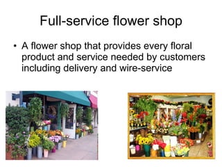 Full-service flower shop A flower shop that provides every floral product and service needed by customers including delivery and wire-service 