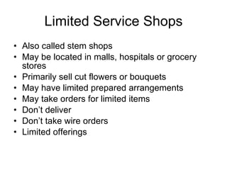 Limited Service Shops Also called stem shops May be located in malls, hospitals or grocery stores Primarily sell cut flowers or bouquets May have limited prepared arrangements May take orders for limited items Don’t deliver Don’t take wire orders Limited offerings 