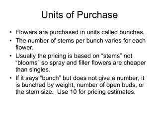 Units of Purchase Flowers are purchased in units called bunches. The number of stems per bunch varies for each flower. Usually the pricing is based on “stems” not “blooms” so spray and filler flowers are cheaper than singles. If it says “bunch” but does not give a number, it is bunched by weight, number of open buds, or the stem size.  Use 10 for pricing estimates. 