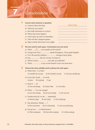 1405007648.Text.qxd   5/12/05   11:11 am       Page 20




             GRAMMAR



               7                Consolidation 1

                          1     Correct each sentence or question.
                                a) I doesn’t likes this film.                                                  don’t like
                                                                                          .............................................................
                                b) What do you wants?                                     .............................................................
                                c) Jim walk sometimes to school.                          .............................................................
                                d) When the lesson begins?                                .............................................................
                                e) I don’t gets up early on Saturdays.                    .............................................................
                                f) Tina not like computer games.                          .............................................................
                                g) Figen watchs television every night.                   .............................................................

                          2     Put one word in each space. Contractions are one word.
                                               do
                                a) What .................. you usually eat for lunch?
                                b) George and Terry .................. speak Portuguese. They speak English.
                                c) It’s 9.30 and the children .................. sitting at their desks.
                                d) Ken .................. like tea. In fact, he hates it.
                                e) When it rains, .................. you take an umbrella?
                                f) What .................. it say on the board? I can’t see from here.

                          3     Choose the most suitable word or phrase for each space.
                                              C
                                a) What time ..... to bed?
                                     A) usually do you go            B) do usually you go              C) do you usually go

                                b) Every day, Frank ..... to work.
                                     A) goes       B) is going        C) go

                                c) Stop it! ..... it!
                                     A) I’m not liking          B) I don’t like        C) I not like

                                d) What ..... ? Is it an orange?
                                     A) you are eating          B) are you eating           C) do you eat

                                e) Yumiko feels ill, so she ..... basketball.
                                     A) doesn’t play          B) isn’t play        C) isn’t playing

                                f) Pay attention, Philip! ..... ?
                                     A) Do you listen          B) Is it listening         C) Are you listening

                                g) Excuse me. ..... to Manchester?
                                     A) This road goes           B) Does this road go            C) Is this road go




        20                      © Macmillan, Max Hueber Verlag , Ismaning, Elementary Language Practice, 3-19-002886-9
 