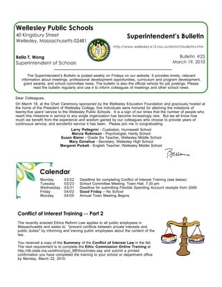 Wellesley Public Schools
40 Kingsbury Street                                                Superintendent’s Bulletin
Wellesley, Massachusetts 02481
                                                           http://www.wellesley.k12.ma.us/district/bulletins.htm


Bella T. Wong                                                                                    Bulletin #25
Superintendent of Schools                                                                      March 19, 2010


       The Superintendent’s Bulletin is posted weekly on Fridays on our website. It provides timely, relevant
   information about meetings, professional development opportunities, curriculum and program development,
    grant awards, and school committee news. The bulletin is also the official vehicle for job postings. Please
          read the bulletin regularly and use it to inform colleagues of meetings and other school news.

Dear Colleagues,
On March 18, at the Chair Ceremony sponsored by the Wellesley Education Foundation and graciously hosted at
the home of the President of Wellesley College, five individuals were honored for attaining the milestone of
twenty-five years' service to the Wellesley Public Schools. It is a sign of our times that the number of people who
reach this milestone in service to any single organization has become increasingly rare. But we all know how
much we benefit from the experience and wisdom gained by our colleagues who choose to provide years of
continuous service, and wonderful service it has been. Please join me in congratulating
                                Larry Pellegrini - Custodian, Hunnewell School
                                 Marcia Robinson - Psychologist, Hardy School
                           Susan Bierer - Grade Six Teacher, Wellesley Middle School
                               Mary Donahue - Secretary, Wellesley High School
                           Margaret Pickett - English Teacher, Wellesley Middle School




              Calendar
              Monday         03/22    Deadlline for completing Conflict of Interest Training (see below)
              Tuesday        03/23    School Committee Meeting, Town Hall, 7:30 pm
              Wednesday      03/31    Deadline for submitting Flexible Spending Account receipts from 2009
              Friday         04/02    Good Friday -- No School
              Monday         04/05    Annual Town Meeting Begins




 Conflict of Interest Training -- Part 2
 The recently enacted Ethics Reform Law applies to all public employees in
 Massachusetts and seeks to "prevent conflicts between private interests and
 public duties" by informing and training public employees about the content of the
 law.

 You received a copy of the Summary of the Conflict of Interest Law in the fall.
 The next requirement is to complete the Ethic Commission Online Training at
 http://db.state.ma.us/ethics/quiz_MEthics/index.asp and submit a printed
 confirmation you have completed the training to your school or department office
 by Monday, March 22, 2010.
 