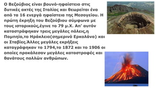 Ο Βεζούβιος είναι βουνό-ηφαίστειο στις
δυτικές ακτές της Ιταλίας και θεωρείται ένα
από τα 16 ενεργά ηφαίστεια της Μεσογείου. Η
πρώτη έκρηξη του Βεζούβιου σύμφωνα με
τους ιστορικούς,έγινε το 79 μ.Χ. Απ’ αυτόν
καταστράφηκαν τρεις μεγάλες πόλεις,η
Πομπηία,το Ηράκλειο(σημερινό Ερκολάνο) και
οι Σταβίες.Άλλες μεγάλες εκρήξεις
καταγράφηκαν το 1794,το 1872 και το 1906 οι
οποίες προκάλεσαν μεγάλες καταστροφές και
θανάτους πολλών ανθρώπων.
 