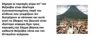 Σήμερα οι περιοχές γύρω απ’ τον
Βεζούβιο είναι ιδιαίτερα
πυκνοκατοικημένες παρά τον
κίνδυνο που γνωρίζουν ότι
διατρέχουν οι κάτοικοι και αυτό
γιατί το έδαφος του βουνού είναι
ιδιαίτερα εύφορο.Έχει τρεις
κορυφές,την Σόμμα βόρεια,τον
καθαυτό Βεζούβιο νότια και τον
Οτταγιάνο ανάμεσα.
 