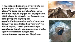 Η περιφέρεια βάσης του είναι 45 χλμ και
η διάμετρος του κρατήρα είναι 570
μέτρα.Το ύψος του μεταβάλλεται μετά
από κάθε ισχυρή έκρηξη και σήμερα είναι
1180 μέτρα. Οι πλαγιές του βουνού είναι
κατάφυτες από κήπους και
αγρούς.Ιδιαίτερα ευδοκιμούν τ’ αμπέλια
δείχνοντας ότι ο Βεζούβιος “σίγησε” για
πάντα. Όμως, Ιταλοί ηφαιστειολόγοι
αναμένουν έκρηξη του ηφαιστείου επειδή
έχουν διαπιστώσει αύξηση των
εκπεμπόμενων αερίων και βλημάτων.
 