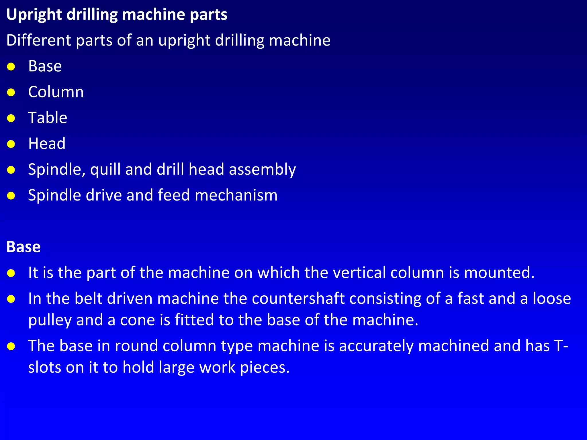 Upright drilling machine parts
Different parts of an upright drilling machine
 Base
 Column
 Table
 Head
 Spindle, quill and drill head assembly
 Spindle drive and feed mechanism
Base
 It is the part of the machine on which the vertical column is mounted.
 In the belt driven machine the countershaft consisting of a fast and a loose
pulley and a cone is fitted to the base of the machine.
 The base in round column type machine is accurately machined and has T-
slots on it to hold large work pieces.
 