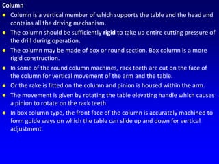 Column
 Column is a vertical member of which supports the table and the head and
contains all the driving mechanism.
 The column should be sufficiently rigid to take up entire cutting pressure of
the drill during operation.
 The column may be made of box or round section. Box column is a more
rigid construction.
 In some of the round column machines, rack teeth are cut on the face of
the column for vertical movement of the arm and the table.
 Or the rake is fitted on the column and pinion is housed within the arm.
 The movement is given by rotating the table elevating handle which causes
a pinion to rotate on the rack teeth.
 In box column type, the front face of the column is accurately machined to
form guide ways on which the table can slide up and down for vertical
adjustment.
 