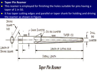  Taper Pin Reamer
 This reamer is employed for finishing the holes suitable for pins having a
taper of 1 in 50.
 It has taper cutting edges and parallel or taper shank for holding and driving
the reamer as shown in Figure.
 