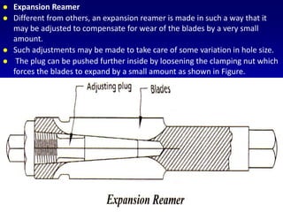  Expansion Reamer
 Different from others, an expansion reamer is made in such a way that it
may be adjusted to compensate for wear of the blades by a very small
amount.
 Such adjustments may be made to take care of some variation in hole size.
 The plug can be pushed further inside by loosening the clamping nut which
forces the blades to expand by a small amount as shown in Figure.
 