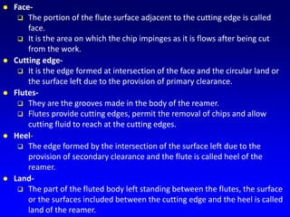  Face-
 The portion of the flute surface adjacent to the cutting edge is called
face.
 It is the area on which the chip impinges as it is flows after being cut
from the work.
 Cutting edge-
 It is the edge formed at intersection of the face and the circular land or
the surface left due to the provision of primary clearance.
 Flutes-
 They are the grooves made in the body of the reamer.
 Flutes provide cutting edges, permit the removal of chips and allow
cutting fluid to reach at the cutting edges.
 Heel-
 The edge formed by the intersection of the surface left due to the
provision of secondary clearance and the flute is called heel of the
reamer.
 Land-
 The part of the fluted body left standing between the flutes, the surface
or the surfaces included between the cutting edge and the heel is called
land of the reamer.
 