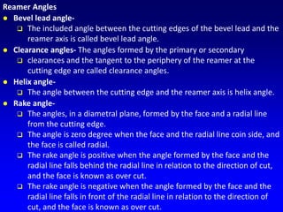 Reamer Angles
 Bevel lead angle-
 The included angle between the cutting edges of the bevel lead and the
reamer axis is called bevel lead angle.
 Clearance angles- The angles formed by the primary or secondary
 clearances and the tangent to the periphery of the reamer at the
cutting edge are called clearance angles.
 Helix angle-
 The angle between the cutting edge and the reamer axis is helix angle.
 Rake angle-
 The angles, in a diametral plane, formed by the face and a radial line
from the cutting edge.
 The angle is zero degree when the face and the radial line coin side, and
the face is called radial.
 The rake angle is positive when the angle formed by the face and the
radial line falls behind the radial line in relation to the direction of cut,
and the face is known as over cut.
 The rake angle is negative when the angle formed by the face and the
radial line falls in front of the radial line in relation to the direction of
cut, and the face is known as over cut.
 
