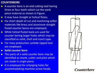 COUNTERBORE
 A counter bore is an end cutting tool having
three or four teeth which cut the work
piece material as shown in Figure.
 It may have straight or helical flutes.
 For short depth of cut and machining softer
materials like brass and aluminum straight
fluted counter bores are employed.
 While helical fluted tools are used for
counter boring larger holes which may be
classified as solid, shell and insert type.
 For mass production carbide tipped tool
are employed.
 Solid counter bore-
 The parts of a solid counter bore may be
identified as shank, cutter and pilot which
are made in single piece.
 It is employed for enlarging holes for
accommodating machine screw heads.
 