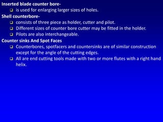 Inserted blade counter bore-
 is used for enlarging larger sizes of holes.
Shell counterbore-
 consists of three piece as holder, cutter and pilot.
 Different sizes of counter bore cutter may be fitted in the holder.
 Pilots are also interchangeable.
Counter sinks And Spot Faces
 Counterbores, spotfacers and countersinks are of similar construction
except for the angle of the cutting edges.
 All are end cutting tools made with two or more flutes with a right hand
helix.
 