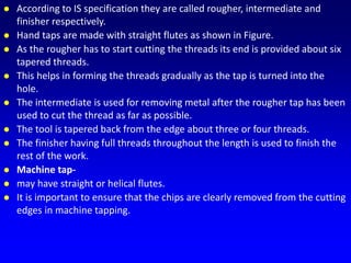  According to IS specification they are called rougher, intermediate and
finisher respectively.
 Hand taps are made with straight flutes as shown in Figure.
 As the rougher has to start cutting the threads its end is provided about six
tapered threads.
 This helps in forming the threads gradually as the tap is turned into the
hole.
 The intermediate is used for removing metal after the rougher tap has been
used to cut the thread as far as possible.
 The tool is tapered back from the edge about three or four threads.
 The finisher having full threads throughout the length is used to finish the
rest of the work.
 Machine tap-
 may have straight or helical flutes.
 It is important to ensure that the chips are clearly removed from the cutting
edges in machine tapping.
 