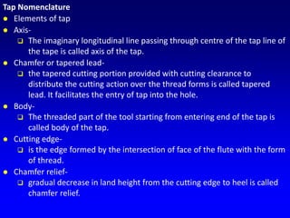 Tap Nomenclature
 Elements of tap
 Axis-
 The imaginary longitudinal line passing through centre of the tap line of
the tape is called axis of the tap.
 Chamfer or tapered lead-
 the tapered cutting portion provided with cutting clearance to
distribute the cutting action over the thread forms is called tapered
lead. It facilitates the entry of tap into the hole.
 Body-
 The threaded part of the tool starting from entering end of the tap is
called body of the tap.
 Cutting edge-
 is the edge formed by the intersection of face of the flute with the form
of thread.
 Chamfer relief-
 gradual decrease in land height from the cutting edge to heel is called
chamfer relief.
 