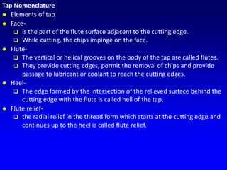 Tap Nomenclature
 Elements of tap
 Face-
 is the part of the flute surface adjacent to the cutting edge.
 While cutting, the chips impinge on the face.
 Flute-
 The vertical or helical grooves on the body of the tap are called flutes.
 They provide cutting edges, permit the removal of chips and provide
passage to lubricant or coolant to reach the cutting edges.
 Heel-
 The edge formed by the intersection of the relieved surface behind the
cutting edge with the flute is called hell of the tap.
 Flute relief-
 the radial relief in the thread form which starts at the cutting edge and
continues up to the heel is called flute relief.
 
