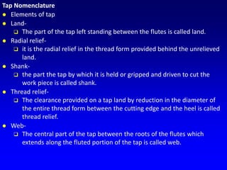 Tap Nomenclature
 Elements of tap
 Land-
 The part of the tap left standing between the flutes is called land.
 Radial relief-
 it is the radial relief in the thread form provided behind the unrelieved
land.
 Shank-
 the part the tap by which it is held or gripped and driven to cut the
work piece is called shank.
 Thread relief-
 The clearance provided on a tap land by reduction in the diameter of
the entire thread form between the cutting edge and the heel is called
thread relief.
 Web-
 The central part of the tap between the roots of the flutes which
extends along the fluted portion of the tap is called web.
 