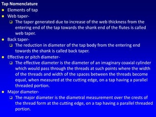 Tap Nomenclature
 Elements of tap
 Web taper-
 The taper generated due to increase of the web thickness from the
entering end of the tap towards the shank end of the flutes is called
web taper.
 Back taper-
 The reduction in diameter of the tap body from the entering end
towards the shank is called back taper.
 Effective or pitch diameter-
 The effective diameter is the diameter of an imaginary coaxial cylinder
which would pass through the threads at such points where the width
of the threads and width of the spaces between the threads become
equal, when measured at the cutting edge, on a tap having a parallel
threaded portion.
 Major diameter-
 The major diameter is the diametral measurement over the crests of
the thread form at the cutting edge, on a tap having a parallel threaded
portion.
 