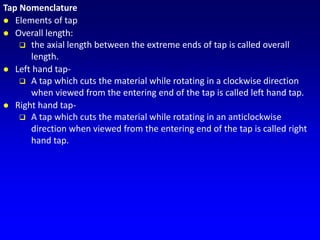 Tap Nomenclature
 Elements of tap
 Overall length:
 the axial length between the extreme ends of tap is called overall
length.
 Left hand tap-
 A tap which cuts the material while rotating in a clockwise direction
when viewed from the entering end of the tap is called left hand tap.
 Right hand tap-
 A tap which cuts the material while rotating in an anticlockwise
direction when viewed from the entering end of the tap is called right
hand tap.
 