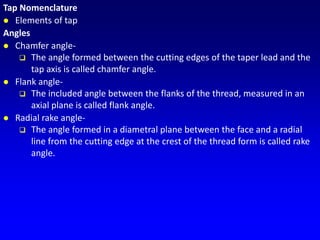 Tap Nomenclature
 Elements of tap
Angles
 Chamfer angle-
 The angle formed between the cutting edges of the taper lead and the
tap axis is called chamfer angle.
 Flank angle-
 The included angle between the flanks of the thread, measured in an
axial plane is called flank angle.
 Radial rake angle-
 The angle formed in a diametral plane between the face and a radial
line from the cutting edge at the crest of the thread form is called rake
angle.
 