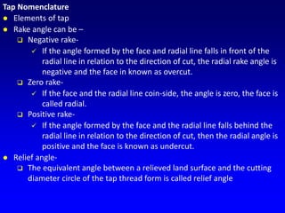 Tap Nomenclature
 Elements of tap
 Rake angle can be –
 Negative rake-
 If the angle formed by the face and radial line falls in front of the
radial line in relation to the direction of cut, the radial rake angle is
negative and the face in known as overcut.
 Zero rake-
 If the face and the radial line coin-side, the angle is zero, the face is
called radial.
 Positive rake-
 If the angle formed by the face and the radial line falls behind the
radial line in relation to the direction of cut, then the radial angle is
positive and the face is known as undercut.
 Relief angle-
 The equivalent angle between a relieved land surface and the cutting
diameter circle of the tap thread form is called relief angle
 