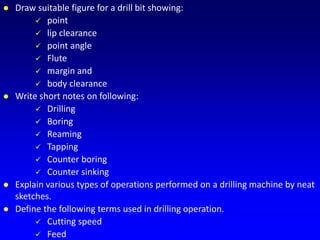  Draw suitable figure for a drill bit showing:
 point
 lip clearance
 point angle
 Flute
 margin and
 body clearance
 Write short notes on following:
 Drilling
 Boring
 Reaming
 Tapping
 Counter boring
 Counter sinking
 Explain various types of operations performed on a drilling machine by neat
sketches.
 Define the following terms used in drilling operation.
 Cutting speed
 Feed
 