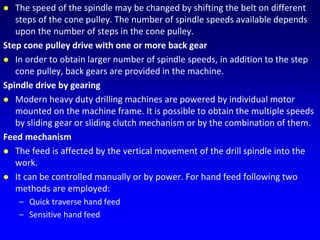  The speed of the spindle may be changed by shifting the belt on different
steps of the cone pulley. The number of spindle speeds available depends
upon the number of steps in the cone pulley.
Step cone pulley drive with one or more back gear
 In order to obtain larger number of spindle speeds, in addition to the step
cone pulley, back gears are provided in the machine.
Spindle drive by gearing
 Modern heavy duty drilling machines are powered by individual motor
mounted on the machine frame. It is possible to obtain the multiple speeds
by sliding gear or sliding clutch mechanism or by the combination of them.
Feed mechanism
 The feed is affected by the vertical movement of the drill spindle into the
work.
 It can be controlled manually or by power. For hand feed following two
methods are employed:
– Quick traverse hand feed
– Sensitive hand feed
 