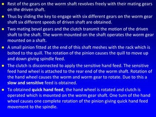  Rest of the gears on the worm shaft revolves freely with their mating gears
on the driven shaft.
 Thus by sliding the key to engage with six different gears on the worm gear
shaft six different speeds of driven shaft are obtained.
 Two mating bevel gears and the clutch transmit the motion of the driven
shaft to the shaft. The worm mounted on the shaft operates the worm gear
mounted on a shaft.
 A small pinion fitted at the end of this shaft meshes with the rack which is
bolted to the quill. The rotation of the pinion causes the quill to move up
and down giving spindle feed.
 The clutch is disconnected to apply the sensitive hand feed. The sensitive
feed hand wheel is attached to the rear end of the worm shaft. Rotation of
the hand wheel causes the worm and worm gear to rotate. Due to this a
slow and sensitive feed is obtained.
 To obtained quick hand feed, the hand wheel is rotated and clutch is
operated which is mounted on the worm gear shaft. One turn of the hand
wheel causes one complete rotation of the pinion giving quick hand feed
movement to the spindle.
 