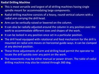 Radial Drilling Machine
 This is most versatile and largest of all drilling machines having single
spindle meant for accommodating large components.
 Radial drilling machine consists of a heavy, round vertical column with a
radial arm carrying the drill head.
 Arm can be vertically raised or lowered on the column.
 It can also be radially adjusted around the column in any position over the
work to accommodate different sizes and shapes of the work.
 It can be locked in any position once set in a particular position.
 The drill head equipped with rotational and feed mechanism for the drill is
mounted on radial arm moves on horizontal guide-ways. It can be clamped
at any desired position.
 These three adjustments of arm and drilling head permit the operator to
locate the drill quickly over any point on the work.
 The movements may be either manual or power driven. The table of radial
drilling machine may also be rotated through 360 deg.
 