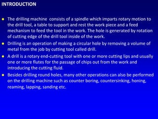 INTRODUCTION
 The drilling machine consists of a spindle which imparts rotary motion to
the drill tool, a table to support and rest the work piece and a feed
mechanism to feed the tool in the work. The hole is generated by rotation
of cutting edge of the drill tool inside of the work.
 Drilling is an operation of making a circular hole by removing a volume of
metal from the job by cutting tool called drill.
 A drill is a rotary end-cutting tool with one or more cutting lips and usually
one or more flutes for the passage of chips out from the work and
introducing the cutting fluid.
 Besides drilling round holes, many other operations can also be performed
on the drilling machine such as counter boring, countersinking, honing,
reaming, lapping, sanding etc.
 