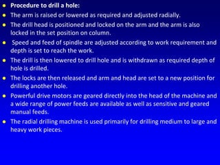  Procedure to drill a hole:
 The arm is raised or lowered as required and adjusted radially.
 The drill head is positioned and locked on the arm and the arm is also
locked in the set position on column.
 Speed and feed of spindle are adjusted according to work requirement and
depth is set to reach the work.
 The drill is then lowered to drill hole and is withdrawn as required depth of
hole is drilled.
 The locks are then released and arm and head are set to a new position for
drilling another hole.
 Powerful drive motors are geared directly into the head of the machine and
a wide range of power feeds are available as well as sensitive and geared
manual feeds.
 The radial drilling machine is used primarily for drilling medium to large and
heavy work pieces.
 