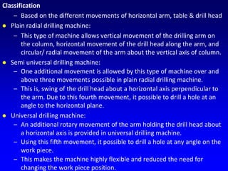 Classification
– Based on the different movements of horizontal arm, table & drill head
 Plain radial drilling machine:
– This type of machine allows vertical movement of the drilling arm on
the column, horizontal movement of the drill head along the arm, and
circular/ radial movement of the arm about the vertical axis of column.
 Semi universal drilling machine:
– One additional movement is allowed by this type of machine over and
above three movements possible in plain radial drilling machine.
– This is, swing of the drill head about a horizontal axis perpendicular to
the arm. Due to this fourth movement, it possible to drill a hole at an
angle to the horizontal plane.
 Universal drilling machine:
– An additional rotary movement of the arm holding the drill head about
a horizontal axis is provided in universal drilling machine.
– Using this fifth movement, it possible to drill a hole at any angle on the
work piece.
– This makes the machine highly flexible and reduced the need for
changing the work piece position.
 