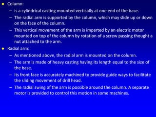  Column:
– is a cylindrical casting mounted vertically at one end of the base.
– The radial arm is supported by the column, which may slide up or down
on the face of the column.
– This vertical movement of the arm is imparted by an electric motor
mounted on top of the column by rotation of a screw passing thought a
nut attached to the arm.
 Radial arm:
– As mentioned above, the radial arm is mounted on the column.
– The arm is made of heavy casting having its length equal to the size of
the base.
– Its front face is accurately machined to provide guide ways to facilitate
the sliding movement of drill head.
– The radial swing of the arm is possible around the column. A separate
motor is provided to control this motion in some machines.
 