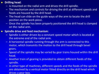  Drilling head:
– is mounted on the radial arm and drives the drill spindle.
– The mechanism and controls for driving the drill at different speeds and
feeds are housed by the drill head.
– The head can slide on the guide ways of the arm to locate the drill
position on the work piece.
– Once the spindle has been properly positioned the drill head is clamped
on the radial arm.
 Spindle drive and feed mechanism:
– Spindle is either driven by a constant speed motor which is located at
the extreme end of the radial arm.
– A horizontal spindle running through the arm is connected to this
motor, which transmits the motion to the drill head through bevel
gears.
– Speed of the spindle may be varied by gear trains housed within the drill
head.
– Another train of gearing is provided to obtain different feeds of the
spindle.
– In other type of machines, different speeds and the feeds of the spindle
are obtained by a vertical motor fitted directly on the drill head which
drives a gear box.
 
