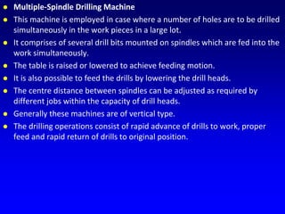  Multiple-Spindle Drilling Machine
 This machine is employed in case where a number of holes are to be drilled
simultaneously in the work pieces in a large lot.
 It comprises of several drill bits mounted on spindles which are fed into the
work simultaneously.
 The table is raised or lowered to achieve feeding motion.
 It is also possible to feed the drills by lowering the drill heads.
 The centre distance between spindles can be adjusted as required by
different jobs within the capacity of drill heads.
 Generally these machines are of vertical type.
 The drilling operations consist of rapid advance of drills to work, proper
feed and rapid return of drills to original position.
 