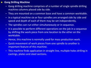 Gang Drilling Machine
– Gang drilling machine comprises of a number of single spindle drilling
machine columns placed side by side.
– They are mounted on a common base and have a common worktable.
– In a typical machine six or four spindles are arranged side by side and
speed and depth of each of them may be set independently.
– The spindles can run either simultaneously or in sequence.
– It is possible to perform different operations on the job in a sequence
by shifting the work piece from one location to the other on the
worktable.
– Hence, this machine is normally used for mass production work.
– Quick movement of work pieces from one spindle to another is
important feature of this machine.
– This machine finds application in straight line, multiple holes drilling in
castings, plates and steel sections.
 