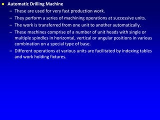  Automatic Drilling Machine
– These are used for very fast production work.
– They perform a series of machining operations at successive units.
– The work is transferred from one unit to another automatically.
– These machines comprise of a number of unit heads with single or
multiple spindles in horizontal, vertical or angular positions in various
combination on a special type of base.
– Different operations at various units are facilitated by indexing tables
and work holding fixtures.
 
