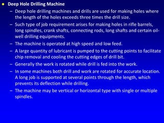  Deep Hole Drilling Machine
– Deep hole drilling machines and drills are used for making holes where
the length of the holes exceeds three times the drill size.
– Such type of job requirement arises for making holes in rifle barrels,
long spindles, crank shafts, connecting rods, long shafts and certain oil-
well drilling equipments.
– The machine is operated at high speed and low feed.
– A large quantity of lubricant is pumped to the cutting points to facilitate
chip removal and cooling the cutting edges of drill bit.
– Generally the work is rotated while drill is fed into the work.
– In some machines both drill and work are rotated for accurate location.
A long job is supported at several points through the length, which
prevents its deflection while drilling.
– The machine may be vertical or horizontal type with single or multiple
spindles.
 