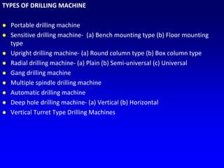TYPES OF DRILLING MACHINE
 Portable drilling machine
 Sensitive drilling machine- (a) Bench mounting type (b) Floor mounting
type
 Upright drilling machine- (a) Round column type (b) Box column type
 Radial drilling machine- (a) Plain (b) Semi-universal (c) Universal
 Gang drilling machine
 Multiple spindle drilling machine
 Automatic drilling machine
 Deep hole drilling machine- (a) Vertical (b) Horizontal
 Vertical Turret Type Drilling Machines
 